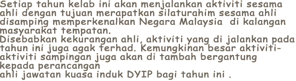 Setiap tahun kelab ini akan menjalankan aktiviti sesama
ahli dengan tujuan merapatkan silaturahim sesama ahli 
disamping memperkenalkan Negara Malaysia  di kalangan
masyarakat tempatan.
Disebabkan kekurangan ahli, aktiviti yang di jalankan pada
tahun ini juga agak terhad. Kemungkinan besar aktiviti-
aktiviti sampingan juga akan di tambah bergantung 
kepada perancangan
ahli jawatan kuasa induk DYIP bagi tahun ini .
