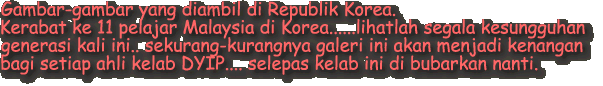Gambar-gambar yang diambil di Republik Korea. 
Kerabat ke 11 pelajar Malaysia di Korea......lihatlah segala kesungguhan 
generasi kali ini.. sekurang-kurangnya galeri ini akan menjadi kenangan 
bagi setiap ahli kelab DYIP.... selepas kelab ini di bubarkan nanti.
